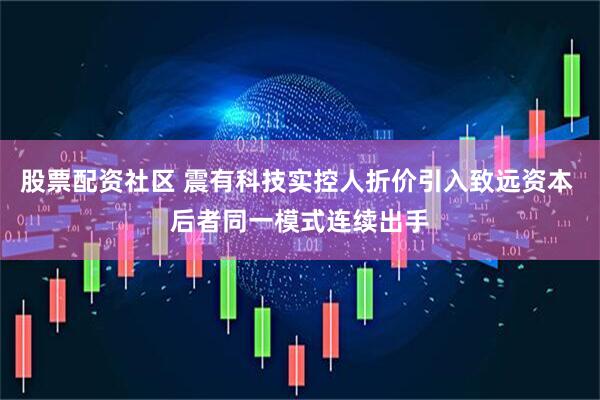股票配资社区 震有科技实控人折价引入致远资本 后者同一模式连续出手