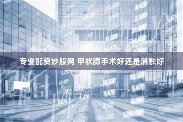 专业配资炒股网 甲状腺手术好还是消融好