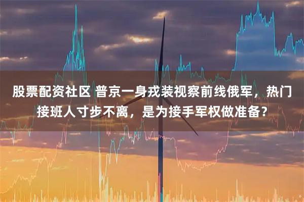 股票配资社区 普京一身戎装视察前线俄军，热门接班人寸步不离，是为接手军权做准备？