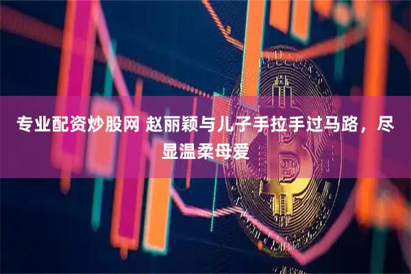 专业配资炒股网 赵丽颖与儿子手拉手过马路，尽显温柔母爱