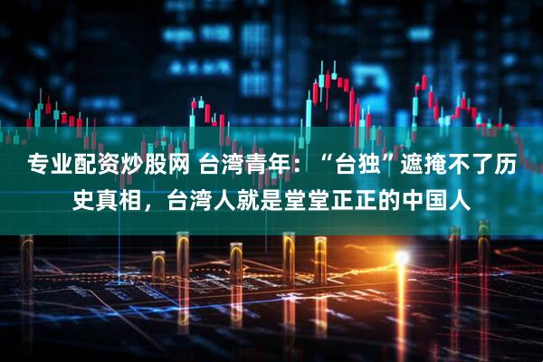 专业配资炒股网 台湾青年：“台独”遮掩不了历史真相，台湾人就是堂堂正正的中国人