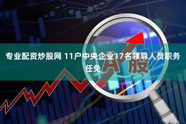 专业配资炒股网 11户中央企业17名领导人员职务任免