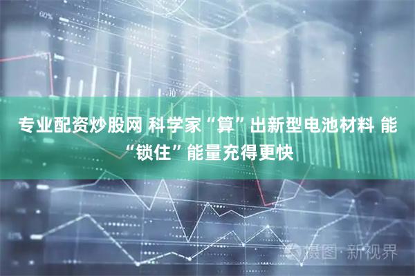 专业配资炒股网 科学家“算”出新型电池材料 能“锁住”能量充得更快