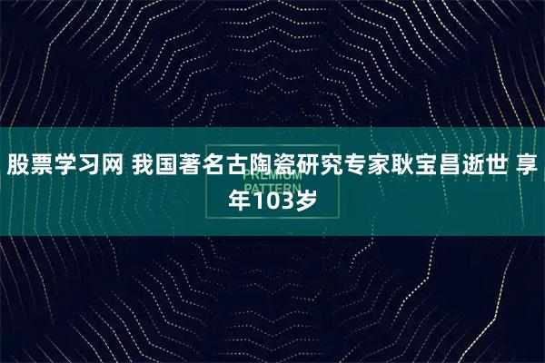 股票学习网 我国著名古陶瓷研究专家耿宝昌逝世 享年103岁