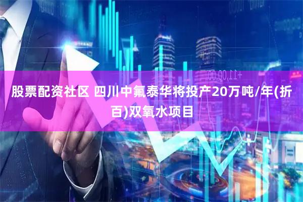 股票配资社区 四川中氟泰华将投产20万吨/年(折百)双氧水项目