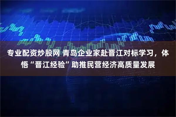 专业配资炒股网 青岛企业家赴晋江对标学习，体悟“晋江经验”助推民营经济高质量发展