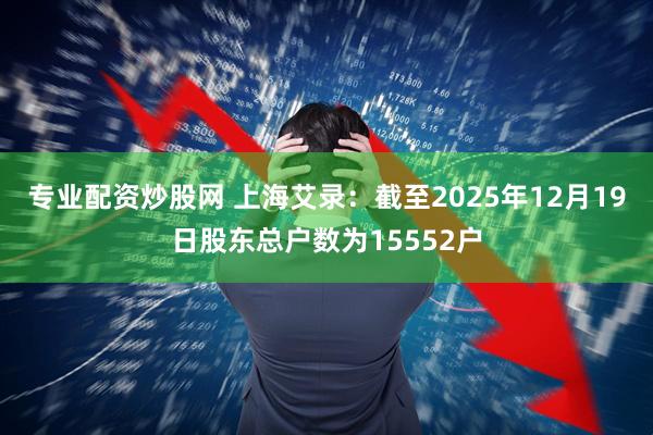 专业配资炒股网 上海艾录：截至2025年12月19日股东总户数为15552户