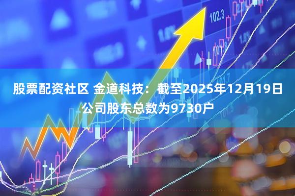 股票配资社区 金道科技：截至2025年12月19日公司股东总数为9730户