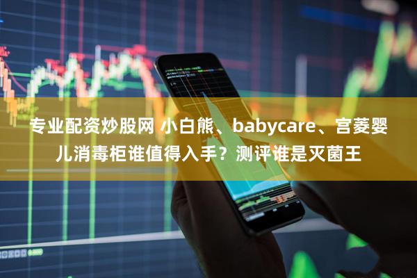 专业配资炒股网 小白熊、babycare、宫菱婴儿消毒柜谁值得入手?测评谁是灭菌王