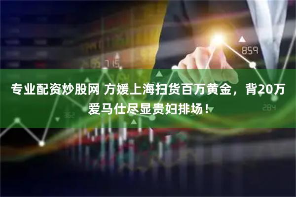专业配资炒股网 方媛上海扫货百万黄金，背20万爱马仕尽显贵妇排场！