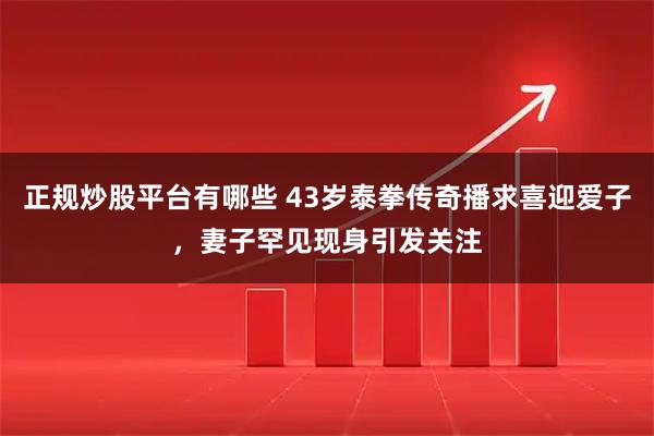 正规炒股平台有哪些 43岁泰拳传奇播求喜迎爱子，妻子罕见现身引发关注