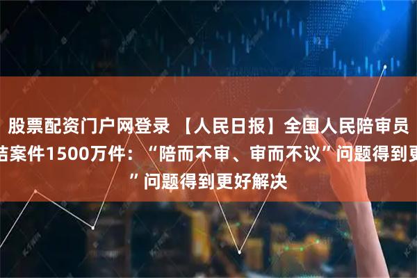 股票配资门户网登录 【人民日报】全国人民陪审员参与审结案件1500万件：“陪而不审、审而不议”问题得到更好解决