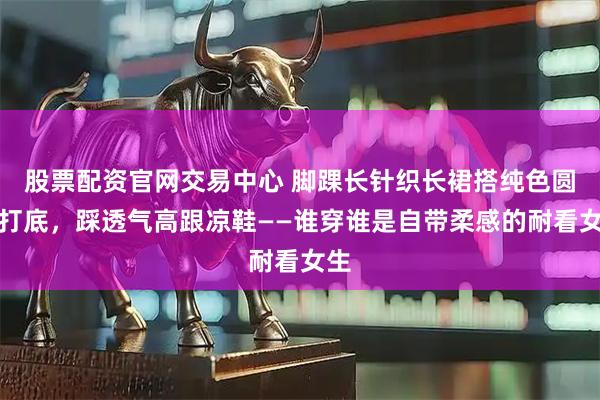 股票配资官网交易中心 脚踝长针织长裙搭纯色圆领打底,踩透气高跟凉鞋——谁穿谁是自带柔感的耐看女生