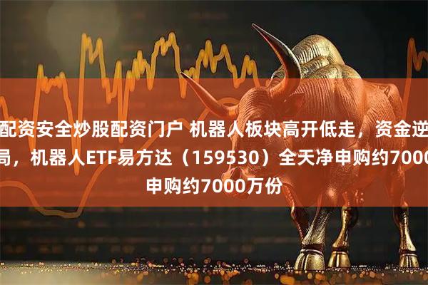 配资安全炒股配资门户 机器人板块高开低走，资金逆势布局，机器人ETF易方达（159530）全天净申购约7000万份
