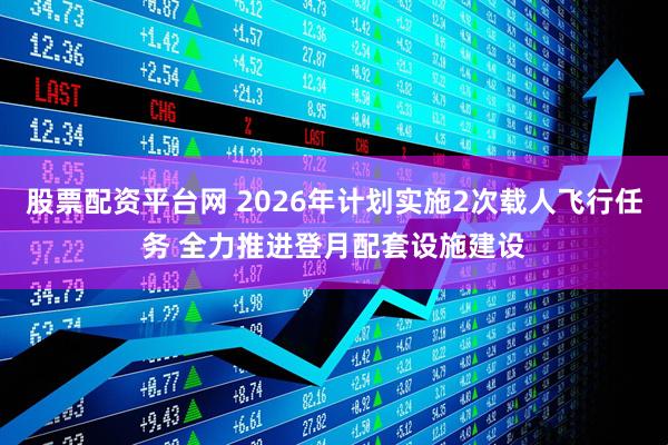 股票配资平台网 2026年计划实施2次载人飞行任务 全力推进登月配套设施建设