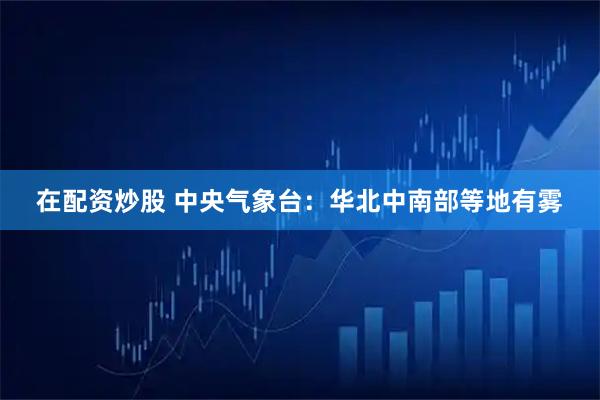 在配资炒股 中央气象台:华北中南部等地有雾