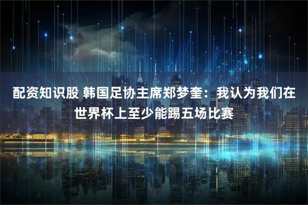 配资知识股 韩国足协主席郑梦奎：我认为我们在世界杯上至少能踢五场比赛