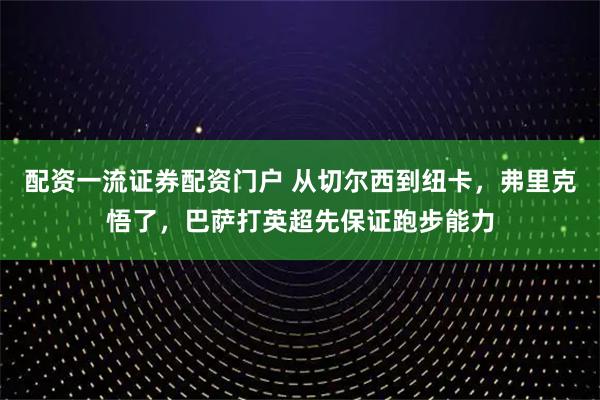 配资一流证券配资门户 从切尔西到纽卡，弗里克悟了，巴萨打英超先保证跑步能力