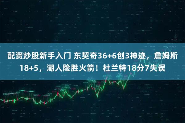 配资炒股新手入门 东契奇36+6创3神迹，詹姆斯18+5，湖人险胜火箭！杜兰特18分7失误