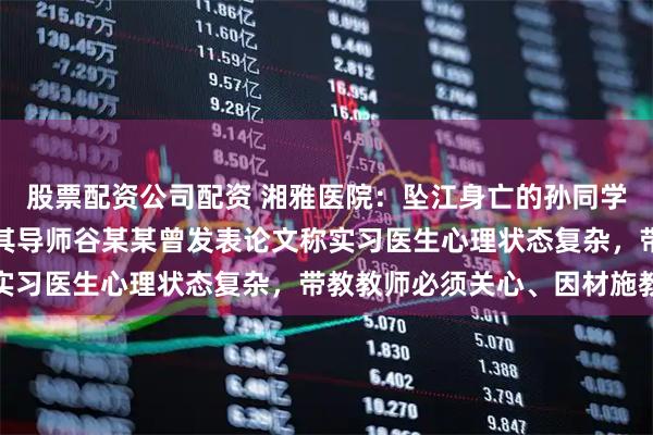 股票配资公司配资 湘雅医院：坠江身亡的孙同学系该院一女性规培生；其导师谷某某曾发表论文称实习医生心理状态复杂，带教教师必须关心、因材施教