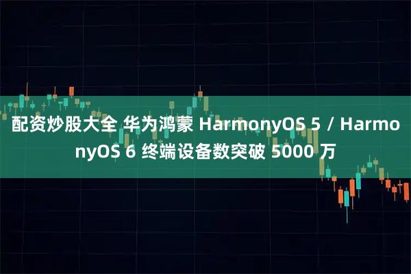 配资炒股大全 华为鸿蒙 HarmonyOS 5 / HarmonyOS 6 终端设备数突破 5000 万