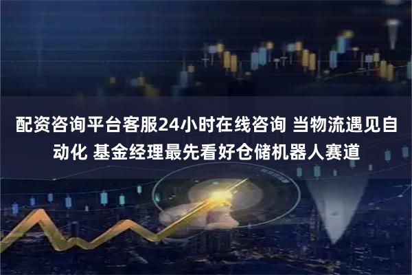 配资咨询平台客服24小时在线咨询 当物流遇见自动化 基金经理最先看好仓储机器人赛道