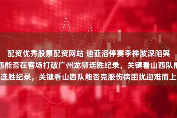 配资优秀股票配资网站 迪亚洛停赛李祥波深陷舆论风暴于米提战旧主山西能否在客场打破广州龙狮连胜纪录,关键看山西队能否克服伤病困扰迎难而上
