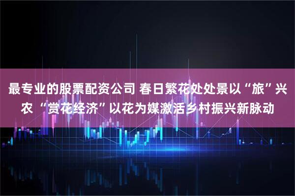 最专业的股票配资公司 春日繁花处处景以“旅”兴农 “赏花经济”以花为媒激活乡村振兴新脉动