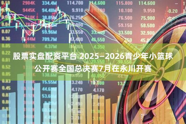 股票实盘配资平台 2025—2026青少年小篮球公开赛全国总决赛7月在永川开赛