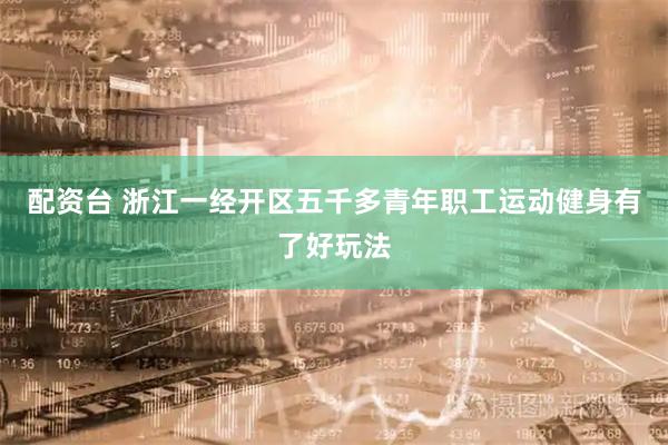 配资台 浙江一经开区五千多青年职工运动健身有了好玩法