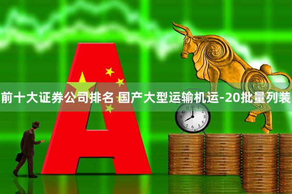 前十大证券公司排名 国产大型运输机运-20批量列装