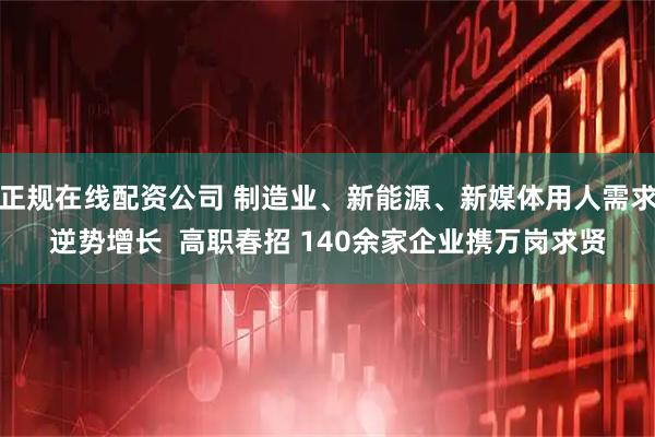 正规在线配资公司 制造业、新能源、新媒体用人需求逆势增长  高职春招 140余家企业携万岗求贤