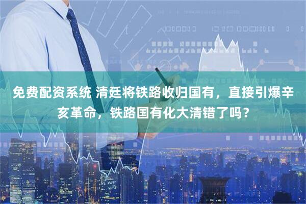 免费配资系统 清廷将铁路收归国有，直接引爆辛亥革命，铁路国有化大清错了吗？
