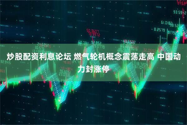 炒股配资利息论坛 燃气轮机概念震荡走高 中国动力封涨停