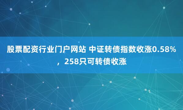 股票配资行业门户网站 中证转债指数收涨0.58%，258只可转债收涨