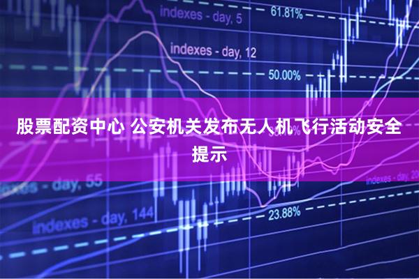 股票配资中心 公安机关发布无人机飞行活动安全提示