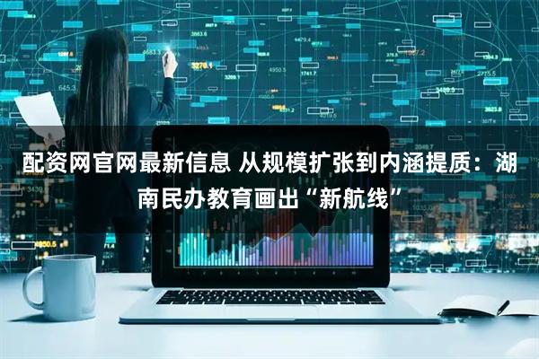 配资网官网最新信息 从规模扩张到内涵提质：湖南民办教育画出“新航线”