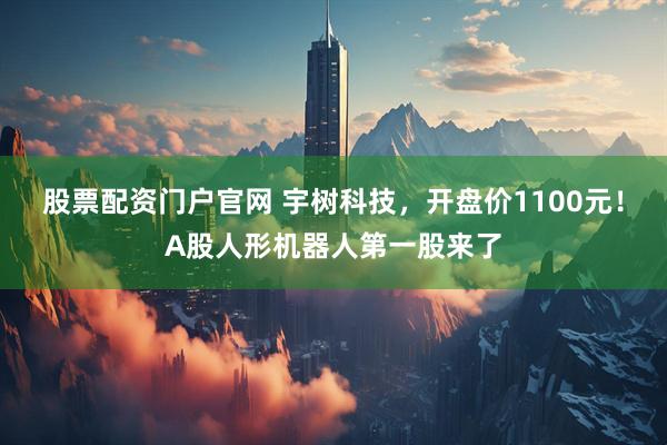 股票配资门户官网 宇树科技，开盘价1100元！A股人形机器人第一股来了