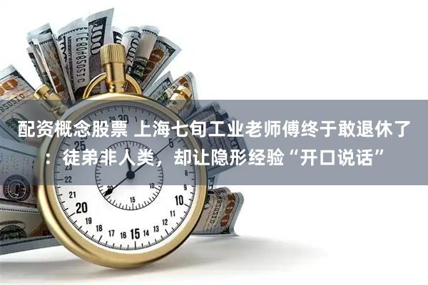 配资概念股票 上海七旬工业老师傅终于敢退休了：徒弟非人类，却让隐形经验“开口说话”