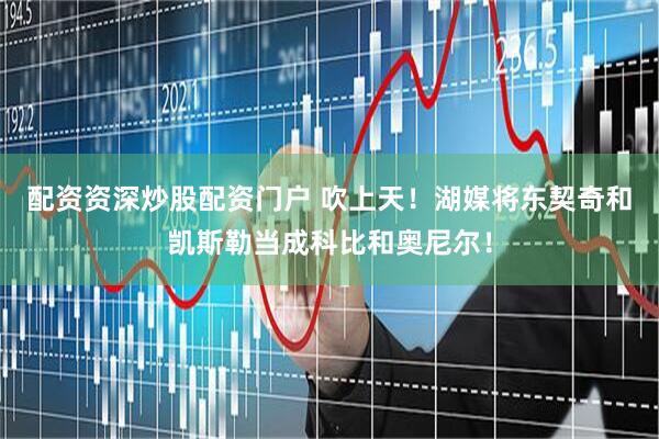 配资资深炒股配资门户 吹上天！湖媒将东契奇和凯斯勒当成科比和奥尼尔！