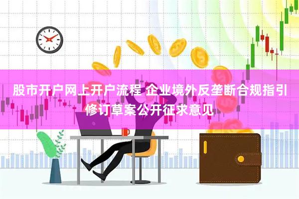 股市开户网上开户流程 企业境外反垄断合规指引修订草案公开征求意见