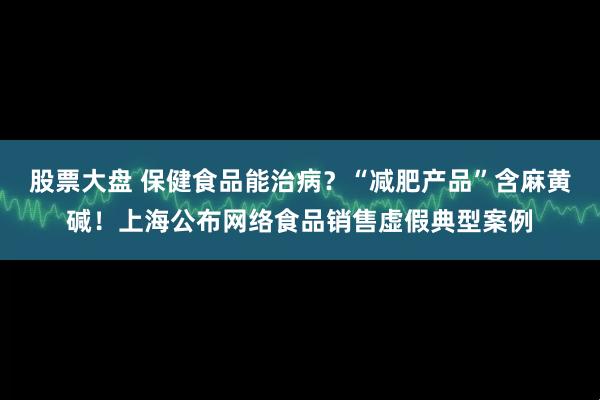 股票大盘 保健食品能治病？“减肥产品”含麻黄碱！上海公布网络食品销售虚假典型案例