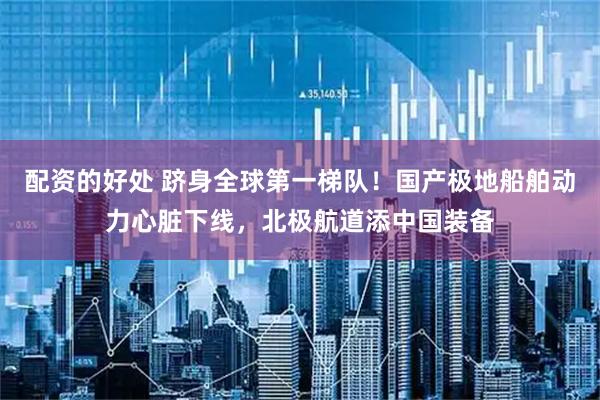 配资的好处 跻身全球第一梯队！国产极地船舶动力心脏下线，北极航道添中国装备